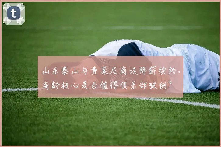 山东泰山与费莱尼商谈降薪续约,高龄核心是否值得俱乐部破例?