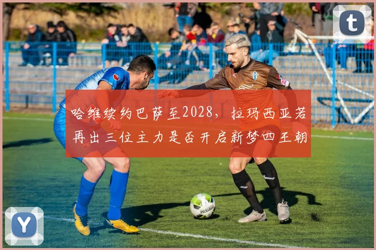 哈维续约巴萨至2028,拉玛西亚若再出三位主力是否开启新梦四王朝?