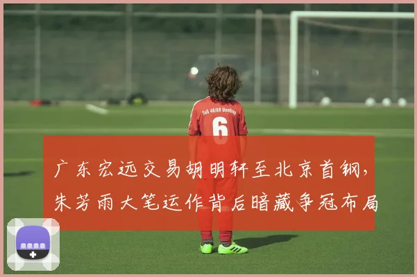 广东宏远交易胡明轩至北京首钢，朱芳雨大笔运作背后暗藏争冠布局
