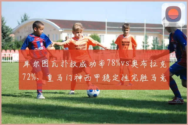 库尔图瓦扑救成功率78%vs奥布拉克72%,皇马门神西甲稳定性完胜马竞死敌
