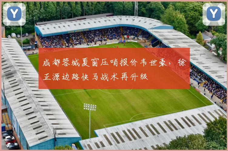 成都蓉城夏窗压哨报价韦世豪，徐正源边路快马战术再升级