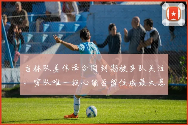 吉林队姜伟泽合同到期被多队关注，穷队唯一核心能否留住成最大悬念？