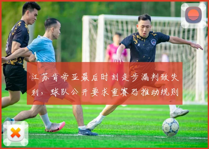 江苏肯帝亚最后时刻走步漏判致失利,球队公开要求重赛恐推动规则修改