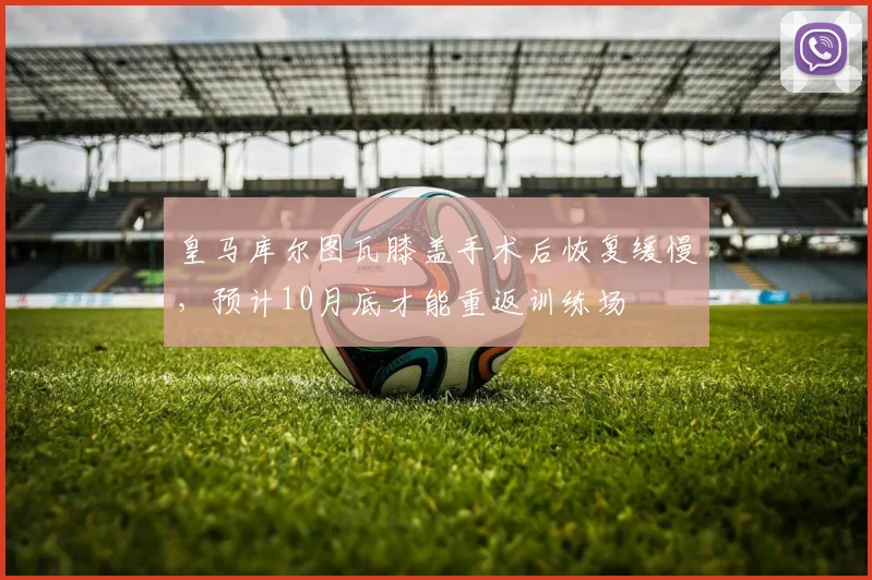 皇马库尔图瓦膝盖手术后恢复缓慢,预计10月底才能重返训练场