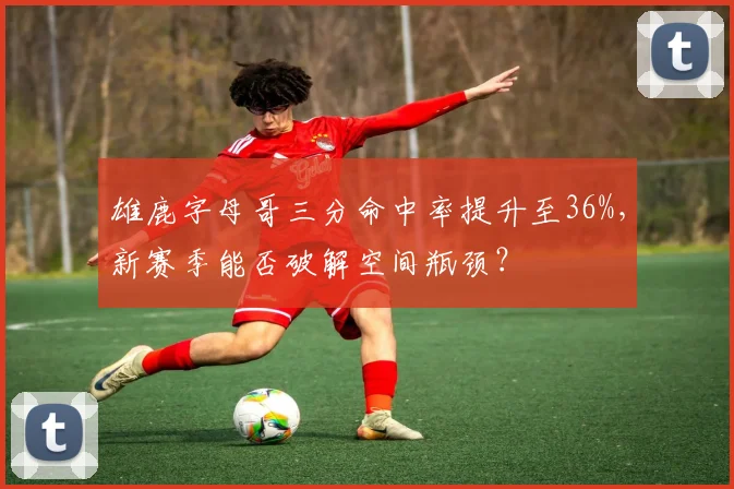 雄鹿字母哥三分命中率提升至36%,新赛季能否破解空间瓶颈?