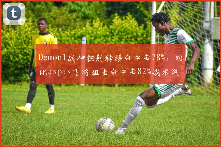 Demon1战神扫射转移命中率78%,对比aspas飞将狙击命中率82%战术风格分化