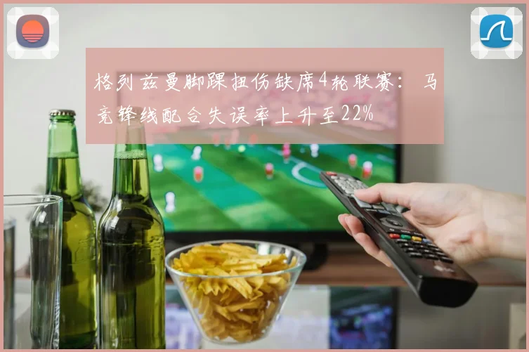 格列兹曼脚踝扭伤缺席4轮联赛：马竞锋线配合失误率上升至22%
