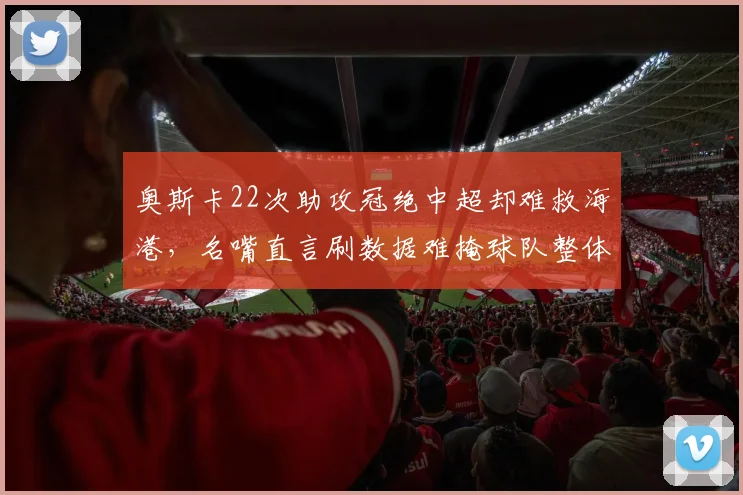 奥斯卡22次助攻冠绝中超却难救海港,名嘴直言刷数据难掩球队整体低迷