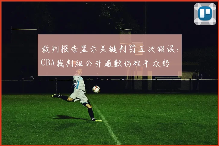 裁判报告显示关键判罚五次错误，CBA裁判组公开道歉仍难平众怒