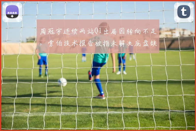 周冠宇连续两站Q1出局因转向不足,索伯技术报告被指未解决底盘缺陷