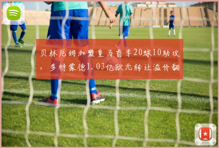 贝林厄姆加盟皇马首季20球10助攻，多特蒙德1.03亿欧元转让溢价翻倍